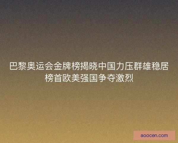巴黎奥运会金牌榜揭晓中国力压群雄稳居榜首欧美强国争夺激烈