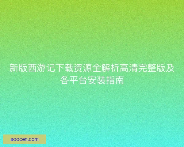 新版西游记下载资源全解析高清完整版及各平台安装指南
