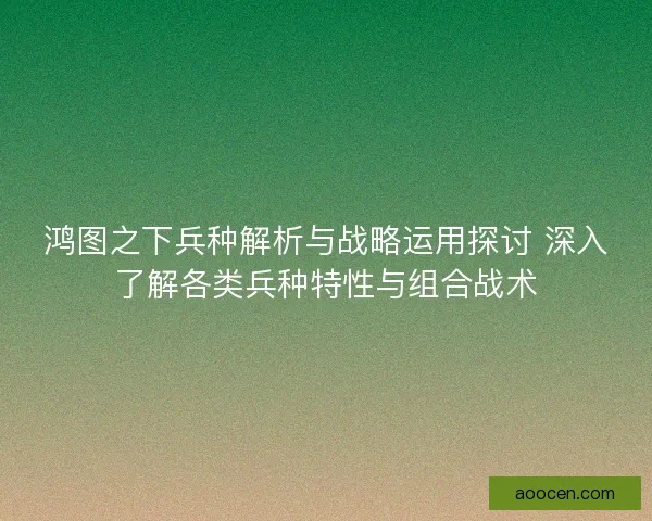鸿图之下兵种解析与战略运用探讨 深入了解各类兵种特性与组合战术