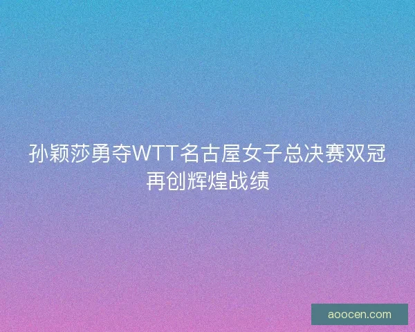 孙颖莎勇夺WTT名古屋女子总决赛双冠再创辉煌战绩