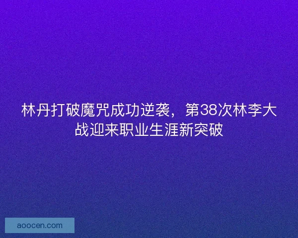 林丹打破魔咒成功逆袭，第38次林李大战迎来职业生涯新突破