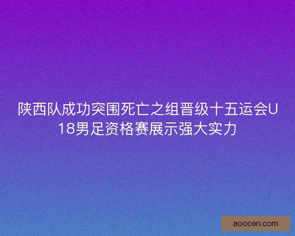 陕西队成功突围死亡之组晋级十五运会U18男足资格赛展示强大实力