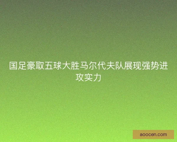 国足豪取五球大胜马尔代夫队展现强势进攻实力