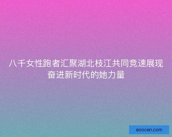 八千女性跑者汇聚湖北枝江共同竞速展现奋进新时代的她力量
