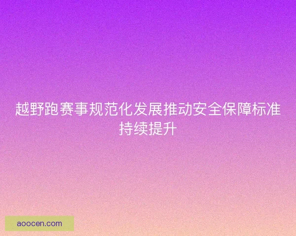 越野跑赛事规范化发展推动安全保障标准持续提升