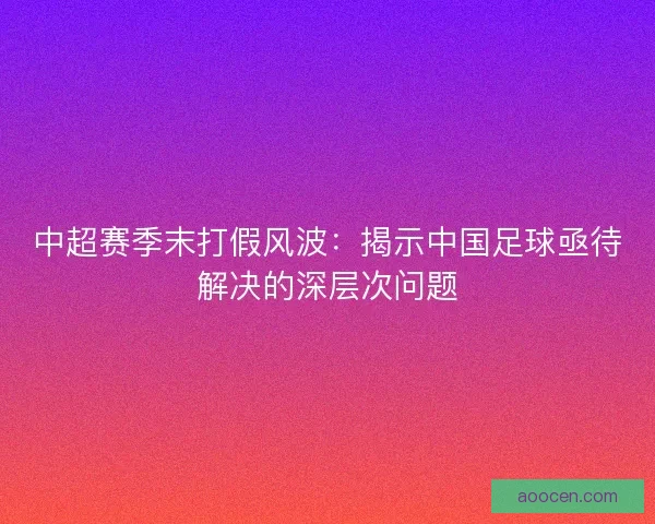 中超赛季末打假风波：揭示中国足球亟待解决的深层次问题